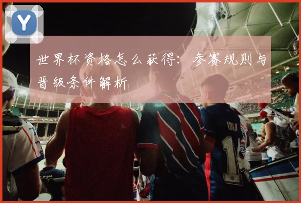 世界杯资格怎么获得:参赛规则与晋级条件解析
