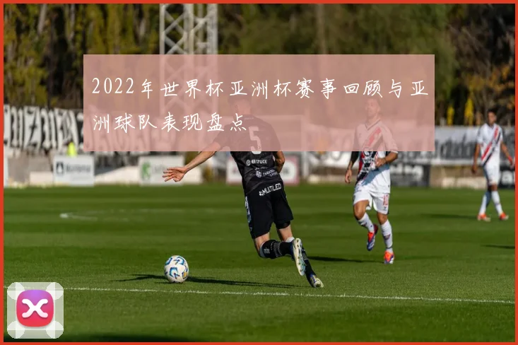 2022年世界杯亚洲杯赛事回顾与亚洲球队表现盘点