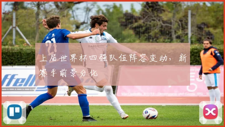 上届世界杯四强队伍阵容变动,新赛季前景分化