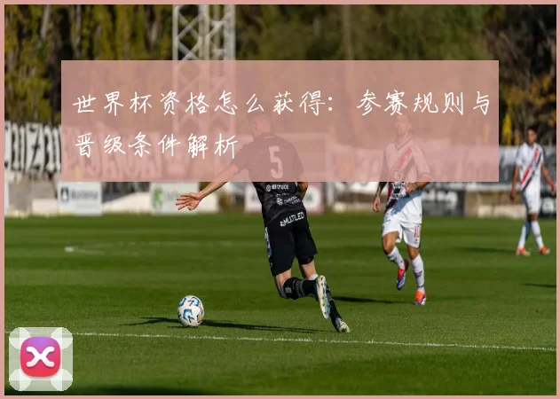 世界杯资格怎么获得:参赛规则与晋级条件解析