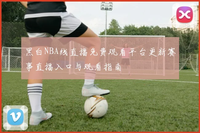 黑白NBA线直播免费观看平台更新赛事直播入口与观看指南