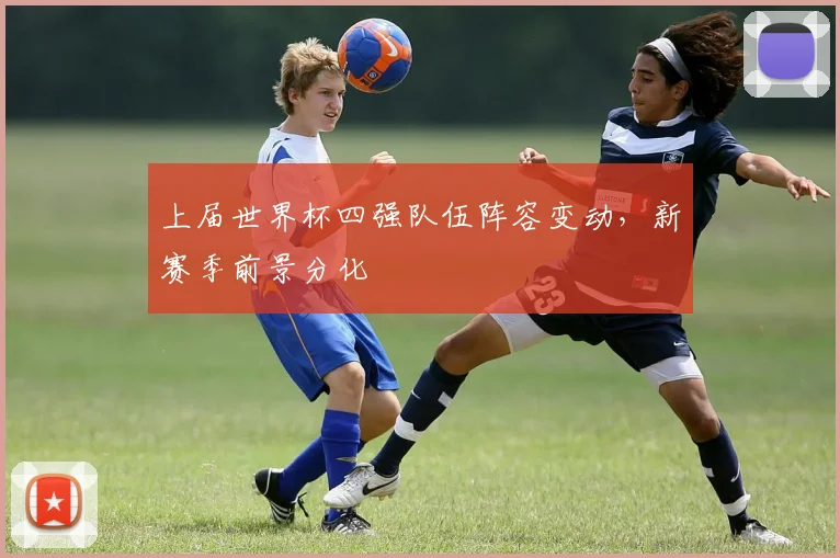 上届世界杯四强队伍阵容变动,新赛季前景分化
