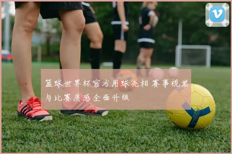 篮球世界杯官方用球亮相 赛事视觉与比赛质感全面升级