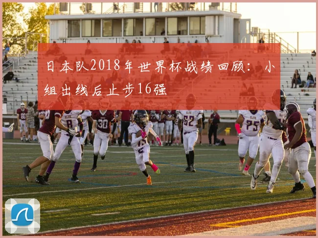 日本队2018年世界杯战绩回顾:小组出线后止步16强