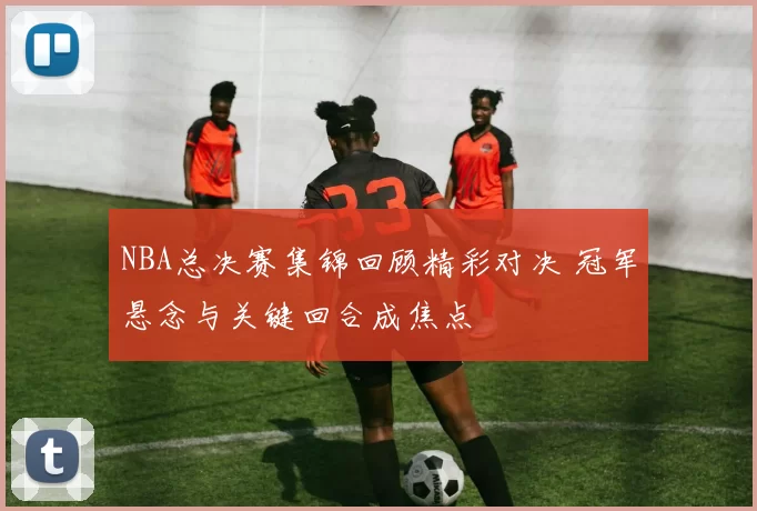 NBA总决赛集锦回顾精彩对决 冠军悬念与关键回合成焦点