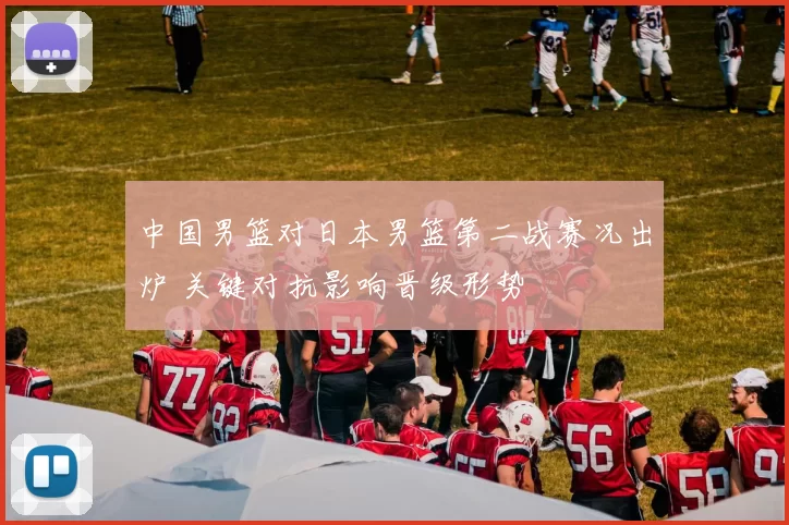 中国男篮对日本男篮第二战赛况出炉 关键对抗影响晋级形势
