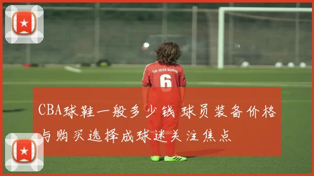 CBA球鞋一般多少钱 球员装备价格与购买选择成球迷关注焦点