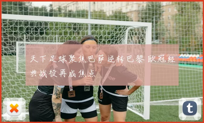 天下足球聚焦巴萨逆转巴黎 欧冠经典战役再成焦点