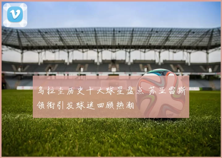 乌拉圭历史十大球星盘点 苏亚雷斯领衔引发球迷回顾热潮